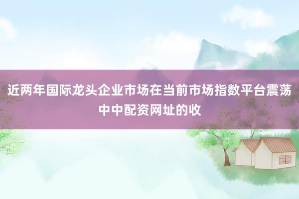 近两年国际龙头企业市场在当前市场指数平台震荡中中配资网址的收