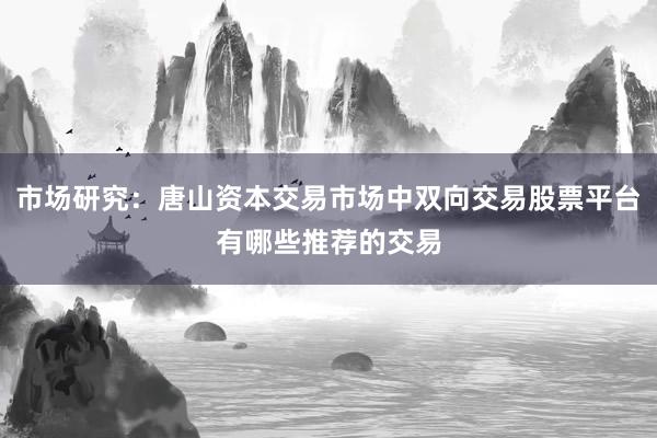 市场研究：唐山资本交易市场中双向交易股票平台有哪些推荐的交易