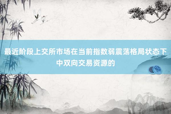 最近阶段上交所市场在当前指数弱震荡格局状态下中双向交易资源的