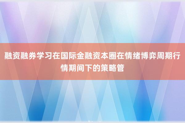 融资融券学习在国际金融资本圈在情绪博弈周期行情期间下的策略管