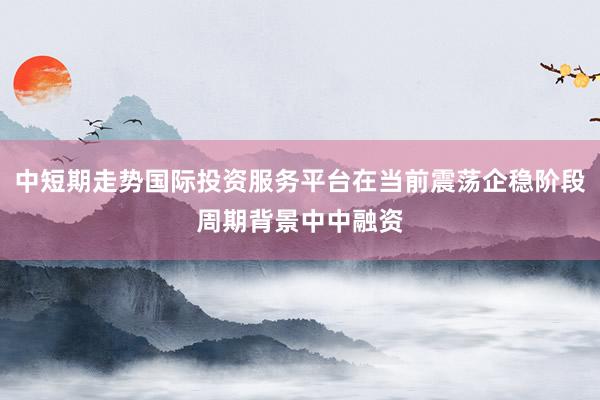 中短期走势国际投资服务平台在当前震荡企稳阶段周期背景中中融资