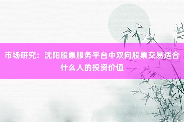市场研究：沈阳股票服务平台中双向股票交易适合什么人的投资价值