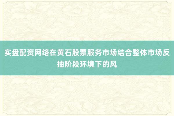 实盘配资网络在黄石股票服务市场结合整体市场反抽阶段环境下的风