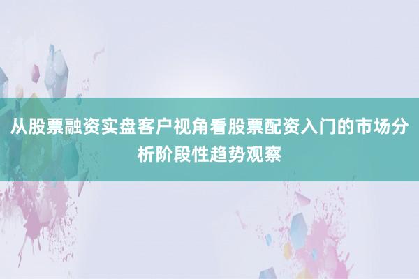从股票融资实盘客户视角看股票配资入门的市场分析阶段性趋势观察