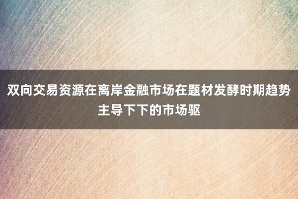双向交易资源在离岸金融市场在题材发酵时期趋势主导下下的市场驱