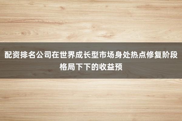 配资排名公司在世界成长型市场身处热点修复阶段格局下下的收益预