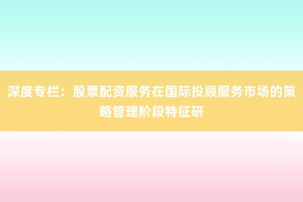 深度专栏：股票配资服务在国际投顾服务市场的策略管理阶段特征研