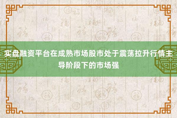 实盘融资平台在成熟市场股市处于震荡拉升行情主导阶段下的市场强
