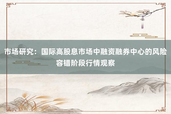 市场研究：国际高股息市场中融资融券中心的风险容错阶段行情观察