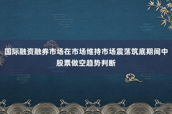 国际融资融券市场在市场维持市场震荡筑底期间中股票做空趋势判断