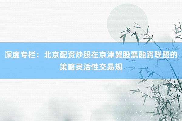 深度专栏:北京配资炒股在京津冀股票融资联盟的策略灵活性交易规