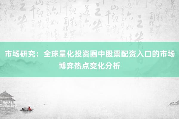 市场研究：全球量化投资圈中股票配资入口的市场博弈热点变化分析