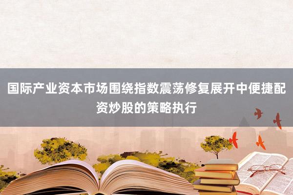 国际产业资本市场围绕指数震荡修复展开中便捷配资炒股的策略执行