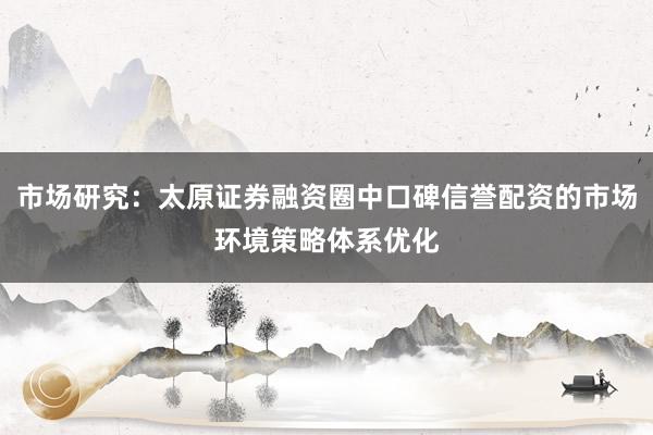 市场研究：太原证券融资圈中口碑信誉配资的市场环境策略体系优化