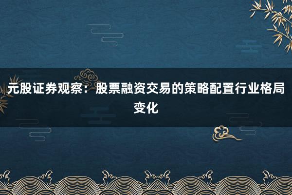元股证券观察：股票融资交易的策略配置行业格局变化