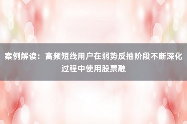 案例解读：高频短线用户在弱势反抽阶段不断深化过程中使用股票融