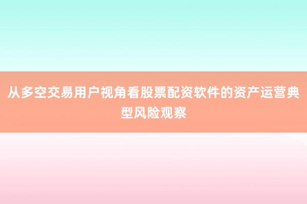 从多空交易用户视角看股票配资软件的资产运营典型风险观察