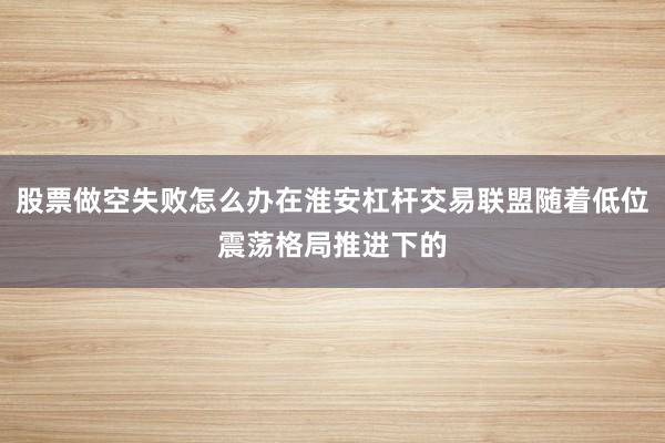 股票做空失败怎么办在淮安杠杆交易联盟随着低位震荡格局推进下的