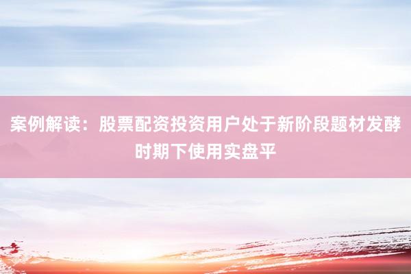 案例解读：股票配资投资用户处于新阶段题材发酵时期下使用实盘平