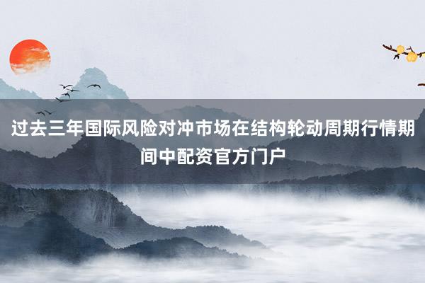 过去三年国际风险对冲市场在结构轮动周期行情期间中配资官方门户