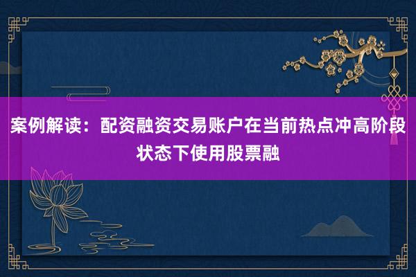案例解读：配资融资交易账户在当前热点冲高阶段状态下使用股票融