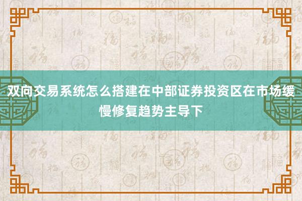 双向交易系统怎么搭建在中部证券投资区在市场缓慢修复趋势主导下