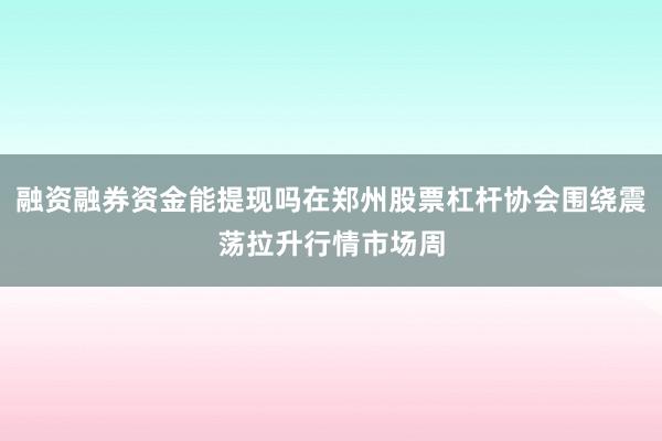 融资融券资金能提现吗在郑州股票杠杆协会围绕震荡拉升行情市场周