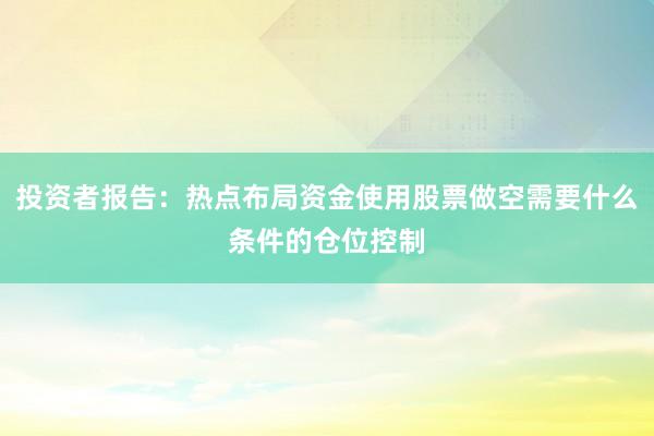 投资者报告：热点布局资金使用股票做空需要什么条件的仓位控制