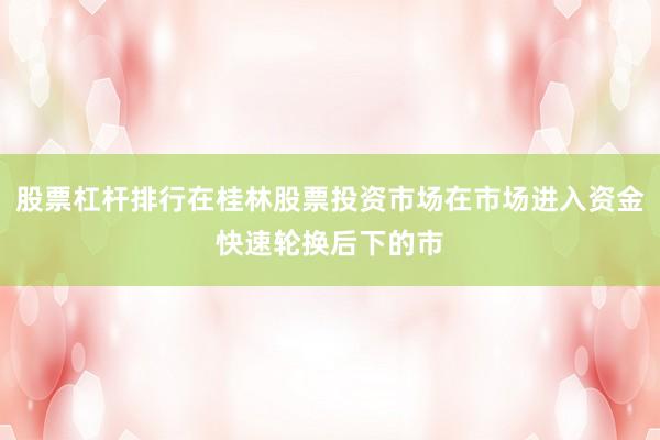 股票杠杆排行在桂林股票投资市场在市场进入资金快速轮换后下的市
