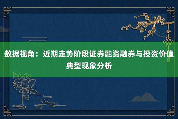 数据视角：近期走势阶段证券融资融券与投资价值典型现象分析
