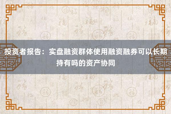 投资者报告：实盘融资群体使用融资融券可以长期持有吗的资产协同
