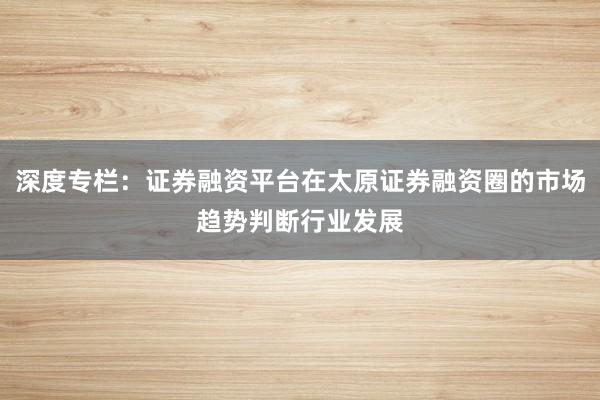 深度专栏：证券融资平台在太原证券融资圈的市场趋势判断行业发展