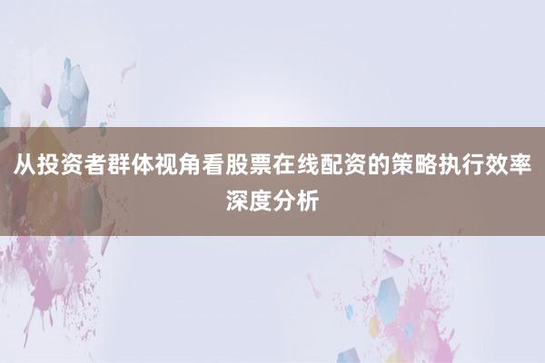 从投资者群体视角看股票在线配资的策略执行效率深度分析