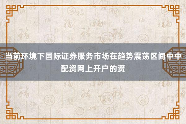 当前环境下国际证券服务市场在趋势震荡区间中中配资网上开户的资
