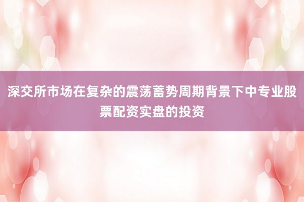深交所市场在复杂的震荡蓄势周期背景下中专业股票配资实盘的投资