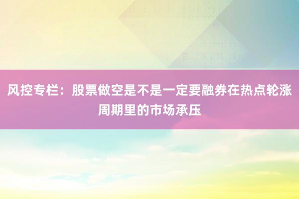 风控专栏：股票做空是不是一定要融券在热点轮涨周期里的市场承压