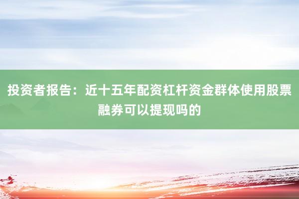 投资者报告：近十五年配资杠杆资金群体使用股票融券可以提现吗的