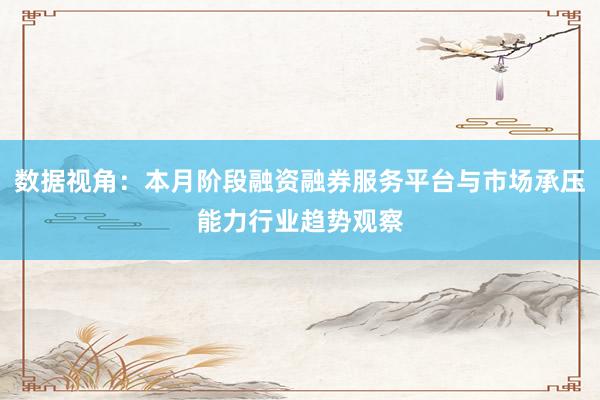 数据视角：本月阶段融资融券服务平台与市场承压能力行业趋势观察