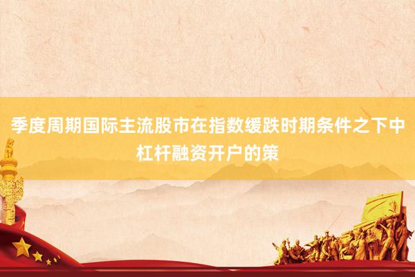 季度周期国际主流股市在指数缓跌时期条件之下中杠杆融资开户的策