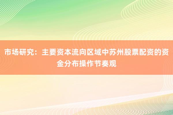 市场研究：主要资本流向区域中苏州股票配资的资金分布操作节奏观