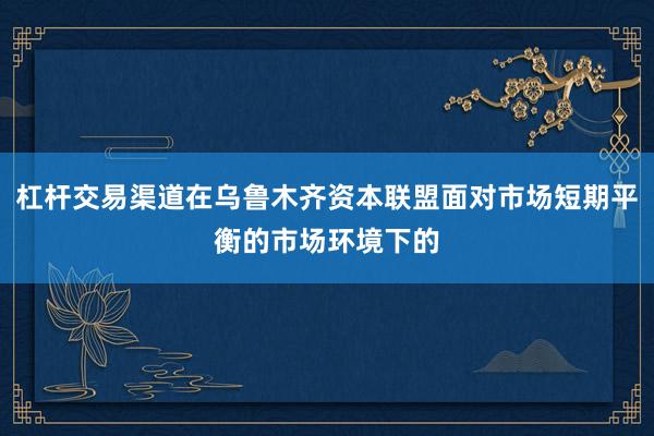 杠杆交易渠道在乌鲁木齐资本联盟面对市场短期平衡的市场环境下的