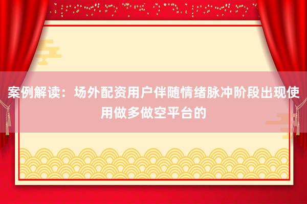 案例解读：场外配资用户伴随情绪脉冲阶段出现使用做多做空平台的