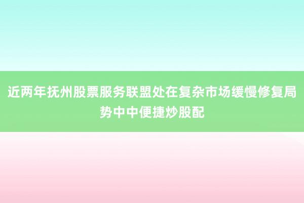 近两年抚州股票服务联盟处在复杂市场缓慢修复局势中中便捷炒股配