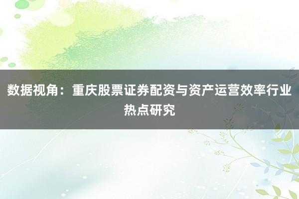 数据视角：重庆股票证券配资与资产运营效率行业热点研究