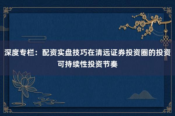 深度专栏：配资实盘技巧在清远证券投资圈的投资可持续性投资节奏