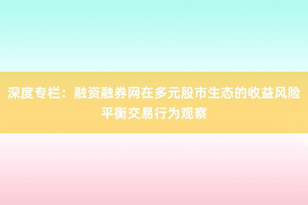 深度专栏:融资融券网在多元股市生态的收益风险平衡交易行为观察