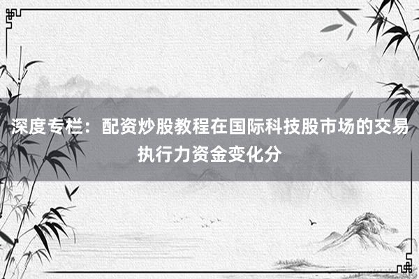 深度专栏：配资炒股教程在国际科技股市场的交易执行力资金变化分