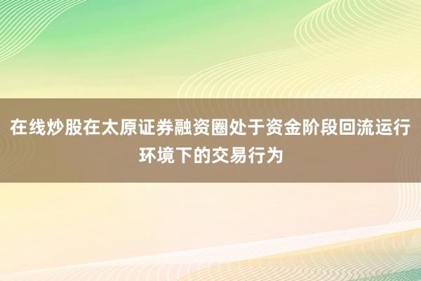 在线炒股在太原证券融资圈处于资金阶段回流运行环境下的交易行为