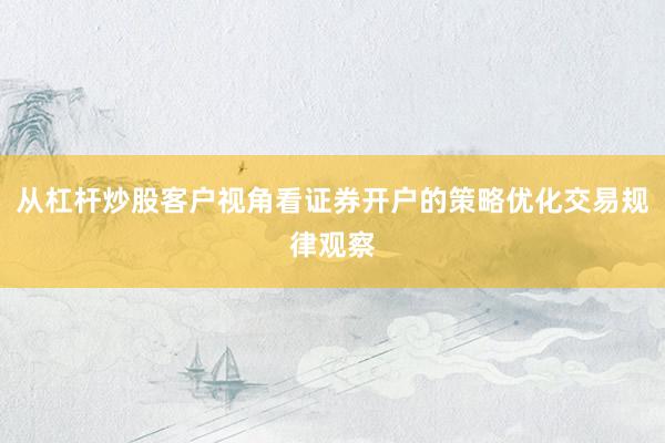 从杠杆炒股客户视角看证券开户的策略优化交易规律观察