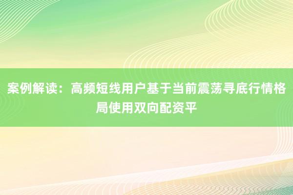 案例解读：高频短线用户基于当前震荡寻底行情格局使用双向配资平